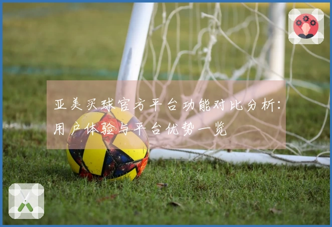 亚美买球官方平台功能对比分析：用户体验与平台优势一览